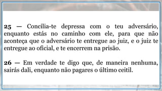 25 — Concilia-te depressa com o teu adversário,
enquanto estás no caminho com ele, para que não
aconteça que o adversário te entregue ao juiz, e o juiz te
entregue ao oficial, e te encerrem na prisão.
26 — Em verdade te digo que, de maneira nenhuma,
sairás dali, enquanto não pagares o último ceitil.
 