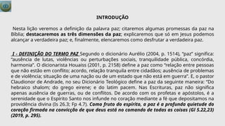 INTRODUÇÃO
Nesta lição veremos a definição da palavra paz; citaremos algumas promessas da paz na
Bíblia; destacaremos as três dimensões da paz; explicaremos que só em Jesus podemos
alcançar a verdadeira paz; e, finalmente, elencaremos como desfrutar a verdadeira paz.
I - DEFINIÇÃO DO TERMO PAZ Segundo o dicionário Aurélio (2004, p. 1514), “paz” significa:
“ausência de lutas, violências ou perturbações sociais, tranquilidade pública, concórdia,
harmonia”. O dicionarista Houaiss (2001, p. 2158) define a paz como “relação entre pessoas
que não estão em conflito; acordo, relação tranquila entre cidadãos; ausência de problemas
e de violência; situação de uma nação ou de um estado que não está em guerra”. E, o pastor
Claudionor de Andrade, no seu Dicionário Teológico define a paz da seguinte maneira: “Do
hebraico shalom; do grego eirene; e do latim pacem. Nas Escrituras, paz não significa
apenas ausência de guerras, ou de conflitos. De acordo com os profetas e apóstolos, é a
serenidade que o Espírito Santo nos infunde no coração mediante a fé que depositamos na
providência divina (Is 26.3; Fp 4.7). Como fruto do espírito, a paz é a profunda quietude do
coração firmada na convicção de que deus está no comando de todas as coisas (Gl 5.22,23)
(2019, p. 295).
 