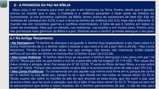 II - A PROMESSA DA PAZ NA BÍBLIA
Deus criou o ser humano para viver em paz e em harmonia na Terra. Porém, desde que o pecado
entrou no mundo que o ódio, a maldade e a violência passaram a fazer parte da História da
humanidade. Já nos primeiros capítulos da Bíblia, lemos acerca do assassinato de Abel (Gn 4.8); da
maldade de Lameque (Gn 4.23); e que a terra se encheu de violência (Gn 6.5). Hoje não é diferente. O
mundo vive em constantes guerras e conflitos intermináveis. A falta de paz é notória em todos os
níveis da sociedade. Falta paz no trânsito, nas indústrias, nas escolas e em muitos lares. Porém, uma
das promessas mais gloriosas da Bíblia é a paz. Diversas vezes o Senhor promete abençoar o seu povo
com paz. Vejamos:
2.1 No Antigo Testamento:
• No Pentateuco: “O Senhor te abençoe e te guarde; o Senhor faça resplandecer o seu rosto sobre ti e
tenha misericórdia de ti; o Senhor sobre ti levante o seu rosto e te dê a paz” (Nm 6.24-26). • Nos Livros
Históricos: “Porém o Senhor lhe disse: Paz seja contigo; não temas; não mosrrerás. Então Gideão
edificou ali um altar ao Senhor, e chamou-lhe: O Senhor é paz” (Jz 6.23,24).
• Nos Livros Poéticos: “O Senhor dará força ao seu povo; o Senhor abençoará o seu povo com paz.” (Sl
29.11). “Muita paz tem os que amam a tua lei, e para eles não há tropeço” (Sl 119.165). “Por causa dos
meus irmãos e amigos, direi: Paz esteja em ti” (Sl 122.8). “E verás os filhos de teus filhos, e a paz sobre
Israel” (Sl 128.6). “Porque eles aumentarão os teus dias e te acrescentarão anos de vida e paz” (Pv 3.2).
• Nos Livros Proféticos: “Tu conservarás em paz aquele cuja mente está firme em ti; porque ele confia
em ti. Senhor, tu nos darás paz, porque tu és o que fizeste em nós todas as nossas obras” (Is 26.3).
“Quão suaves são sobre os montes os pés do que anuncia as boas-novas, que faz ouvir a paz, que
anuncia o bem, que faz ouvir a salvação, que diz a Sião: O teu Deus reina!” (Is 52.7). “Porque eu bem sei
os pensamentos que tenho a vosso respeito, diz o Senhor; pensamentos de paz , e não de mal, para
 