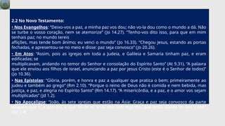 2.2 No Novo Testamento:
• Nos Evangelhos: “Deixo-vos a paz, a minha paz vos dou; não vo-la dou como o mundo a dá. Não
se turbe o vosso coração, nem se atemorize” (Jo 14.27). “Tenho-vos dito isso, para que em mim
tenhais paz; no mundo tereis
aflições, mas tende bom ânimo; eu venci o mundo” (Jo 16.33). “Chegou jesus, estando as portas
fechadas, e apresentou-se no meio e disse: paz seja convosco” (Jo 20.26).
• Em Atos: “Assim, pois as igrejas em toda a Judeia, e Galileia e Samaria tinham paz, e eram
edificadas; se
multiplicavam, andando no temor do Senhor e consolação do Espírito Santo” (At 9.31). “A palavra
que ele enviou aos filhos de israel, anunciando a paz por jesus Cristo (este é o Senhor de todos)”
(Jo 10.36).
• Nas Epístolas: “Glória, porém, e honra e paz a qualquer que pratica o bem; primeiramente ao
judeu e também ao grego” (Rm 2.10). “Porque o reino de Deus não é comida e nem bebida, mas
justiça, e paz, e alegria no Espírito Santo” (Rm 14.17). “A misericórdia, e a paz, e o amor vos sejam
multiplicadas” (Jd 1.2).
• No Apocalipse: “João, às sete igrejas que estão na Ásia: Graça e paz seja convosco da parte
daquele que é, e que era, e que há de vir, e da dos sete espíritos que estão diante do seu trono”
(Ap 1.4).
 