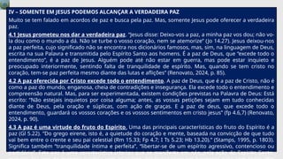 IV – SOMENTE EM JESUS PODEMOS ALCANÇAR A VERDADEIRA PAZ
Muito se tem falado em acordos de paz e busca pela paz. Mas, somente Jesus pode oferecer a verdadeira
paz.
4.1 Jesus prometeu nos dar a verdadeira paz. “Jesus disse: Deixo-vos a paz, a minha paz vos dou; não vo-
la dou como o mundo a dá. Não se turbe o vosso coração, nem se atemorize” (Jo 14.27). Jesus deixou-nos
a paz perfeita, cujo significado não se encontra nos dicionários famosos, mas, sim, na linguagem de Deus,
escrita na sua Palavra e transmitida pelo Espírito Santo aos homens. É a paz de Deus, que “excede todo o
entendimento”, é a paz de Jesus. Alguém pode até não estar em guerra, mas pode estar inquieto e
preocupado interiormente, sentindo falta de tranquilidade de espírito. Mas, quando se tem cristo no
coração, tem-se paz perfeita mesmo diante das lutas e aflições” (Renovato, 2024, p. 85).
4.2 A paz oferecida por Cristo excede todo o entendimento. A paz de Deus, que é a paz de Cristo, não é
como a paz do mundo, enganosa, cheia de contradições e insegurança. Ela excede todo o entendimento e
compreensão natural. Mas, para ser experimentada, existem condições previstas na Palavra de Deus: Está
escrito: “Não estejais inquietos por coisa alguma; antes, as vossas petições sejam em tudo conhecidas
diante de Deus, pela oração e súplicas, com ação de graças. E a paz de deus, que excede todo o
entendimento, guardará os vossos corações e os vossos sentimentos em cristo jesus” (fp 4.6,7) (Renovato,
2024, p. 90).
4.3 A paz é uma virtude do fruto do Espírito. Uma das principais características do fruto do Espírito é a
paz (Gl 5.22). “Do grego eirene, isto é, a quietude do coração e mente, baseada na convicção de que tudo
vai bem entre o crente e seu pai celestial (Rm 15.33; Fp 4.7; I Ts 5.23; Hb 13.20).” (Stamps, 1995, p. 1803).
Significa também “tranquilidade íntima e perfeita”, “libertar-se de um espírito agressivo, contencioso ou
partidário”. Esta paz é uma característica interior que se manifesta em nós, pela ação do Espírito Santo,
 