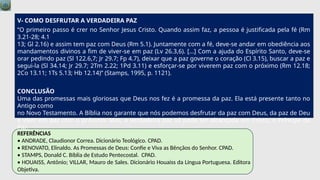 V- COMO DESFRUTAR A VERDADEIRA PAZ
“O primeiro passo é crer no Senhor Jesus Cristo. Quando assim faz, a pessoa é justificada pela fé (Rm
3.21-28; 4.1
13; Gl 2.16) e assim tem paz com Deus (Rm 5.1). Juntamente com a fé, deve-se andar em obediência aos
mandamentos divinos a fim de viver-se em paz (Lv 26.3,6). […] Com a ajuda do Espírito Santo, deve-se
orar pedindo paz (Sl 122.6,7; Jr 29.7; Fp 4.7), deixar que a paz governe o coração (Cl 3.15), buscar a paz e
segui-la (Sl 34.14; Jr 29.7; 2Tm 2.22; 1Pd 3.11) e esforçar-se por viverem paz com o próximo (Rm 12.18;
2Co 13.11; 1Ts 5.13; Hb 12.14)” (Stamps, 1995, p. 1121).
CONCLUSÃO
Uma das promessas mais gloriosas que Deus nos fez é a promessa da paz. Ela está presente tanto no
Antigo como
no Novo Testamento. A Bíblia nos garante que nós podemos desfrutar da paz com Deus, da paz de Deu
e viver em paz com o próximo. Mas, a verdadeira paz só pode ser alcançada em Cristo, o Príncipe da
Paz.
REFERÊNCIAS
• ANDRADE, Claudionor Correa. Dicionário Teológico. CPAD.
• RENOVATO, Elinaldo. As Promessas de Deus: Confie e Viva as Bênçãos do Senhor. CPAD.
• STAMPS, Donald C. Bíblia de Estudo Pentecostal. CPAD.
• HOUAISS, Antônio; VILLAR, Mauro de Sales. Dicionário Houaiss da Língua Portuguesa. Editora
Objetiva.
 