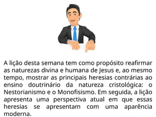 A lição desta semana tem como propósito reafirmar
as naturezas divina e humana de Jesus e, ao mesmo
tempo, mostrar as principais heresias contrárias ao
ensino doutrinário da natureza cristológica: o
Nestorianismo e o Monofisismo. Em seguida, a lição
apresenta uma perspectiva atual em que essas
heresias se apresentam com uma aparência
moderna.
 