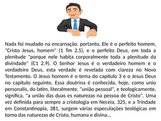 Nada foi mudado na encarnação, portanto, Ele é o perfeito homem,
"Cristo Jesus, homem" (1 Tm 2.5), e o perfeito Deus, em toda a
plenitude "porque nele habita corporalmente toda a plenitude da
divindade" (C1 2.9). O Senhor Jesus é o verdadeiro homem e o
verdadeiro Deus, esta verdade é revelada com clareza no Novo
Testamento. O Jesus homem é o tema do capítulo 3 e o Jesus Deus
no capítulo seguinte. Essa doutrina é conhecida, hoje, como unio
personalis, do latim, literalmente, "união pessoal", e teologicamente,
significa, "a união das duas es naturezas na pessoa de Cristo". Uma
vez definida para sempre a cristologia em Neceia, 325, e a Trindade
em Constantinopla, 381, surgem várias especulações teológicas em
torno das naturezas de Cristo, humana e divina...
 