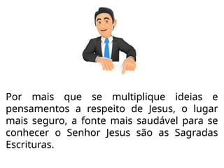 Por mais que se multiplique ideias e
pensamentos a respeito de Jesus, o lugar
mais seguro, a fonte mais saudável para se
conhecer o Senhor Jesus são as Sagradas
Escrituras.
 
