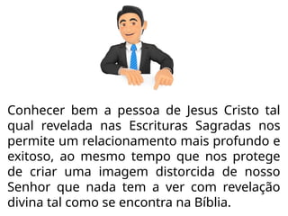 Conhecer bem a pessoa de Jesus Cristo tal
qual revelada nas Escrituras Sagradas nos
permite um relacionamento mais profundo e
exitoso, ao mesmo tempo que nos protege
de criar uma imagem distorcida de nosso
Senhor que nada tem a ver com revelação
divina tal como se encontra na Bíblia.
 