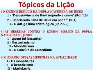 Tópicos da Lição
I O ENSINO BÍBLICO DA DUPLA NATUREZA DE JESUS
1 – “Descendência de Davi segundo a carne” (Rm 1.3)
2 – “Declarado Filho de Deus em poder” (v. 4).
3 – O antigo hino cristológico (Fp 2.5,6)
II AS HERESIAS CONTRA O ENSINO BÍBLICO DA DUPLA
NATUREZA DE JESUS
1 – Quem foi Nestório?
2 – Nestorianismo
3 – Monofisismo
4 – O Concílio de Calcedônia
III O PERIGO DESSAS HERESIAS NA ATUALIDADE
1 – Os monofisitas
2 – O kenoticismo
3 – Mariolatria
 