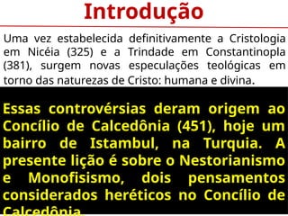 Introdução
Uma vez estabelecida definitivamente a Cristologia
em Nicéia (325) e a Trindade em Constantinopla
(381), surgem novas especulações teológicas em
torno das naturezas de Cristo: humana e divina.
Essas controvérsias deram origem ao
Concílio de Calcedônia (451), hoje um
bairro de Istambul, na Turquia. A
presente lição é sobre o Nestorianismo
e Monofisismo, dois pensamentos
considerados heréticos no Concílio de
 
