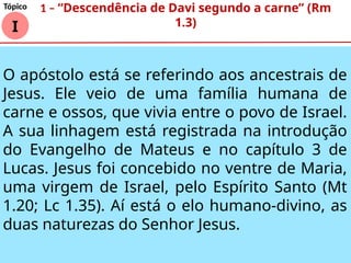 I
Tópico 1 – “Descendência de Davi segundo a carne” (Rm
1.3)
O apóstolo está se referindo aos ancestrais de
Jesus. Ele veio de uma família humana de
carne e ossos, que vivia entre o povo de Israel.
A sua linhagem está registrada na introdução
do Evangelho de Mateus e no capítulo 3 de
Lucas. Jesus foi concebido no ventre de Maria,
uma virgem de Israel, pelo Espírito Santo (Mt
1.20; Lc 1.35). Aí está o elo humano-divino, as
duas naturezas do Senhor Jesus.
 