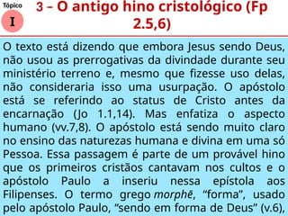 O texto está dizendo que embora Jesus sendo Deus,
não usou as prerrogativas da divindade durante seu
ministério terreno e, mesmo que fizesse uso delas,
não consideraria isso uma usurpação. O apóstolo
está se referindo ao status de Cristo antes da
encarnação (Jo 1.1,14). Mas enfatiza o aspecto
humano (vv.7,8). Ο apóstolo está sendo muito claro
no ensino das naturezas humana e divina em uma só
Pessoa. Essa passagem é parte de um provável hino
que os primeiros cristãos cantavam nos cultos e o
apóstolo Paulo a inseriu nessa epístola aos
Filipenses. O termo grego morphē, “forma”, usado
pelo apóstolo Paulo, “sendo em forma de Deus” (v.6),
I
Tópico
3 – O antigo hino cristológico (Fp
2.5,6)
 