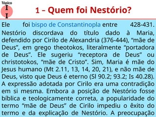 1 – Quem foi Nestório?
Ele foi bispo de Constantinopla entre 428-431.
Nestório discordava do título dado à Maria,
defendido por Cirilo de Alexandria (376-444), “mãe de
Deus”, em grego theotokos, literalmente “portadora
de Deus”. Ele sugeriu “receptora de Deus” ou
christotokos, “mãe de Cristo”. Sim, Maria é mãe do
Jesus humano (Mt 2.11, 13, 14, 20, 21), e não mãe de
Deus, visto que Deus é eterno (Sl 90.2; 93.2; Is 40.28).
A expressão adotada por Cirilo era uma contradição
em si mesma. Embora a posição de Nestório fosse
bíblica e teologicamente correta, a popularidade do
termo “mãe de Deus” de Cirilo impediu o êxito do
termo e da explicação de Nestório. A preocupação
I
I
Tópico
 