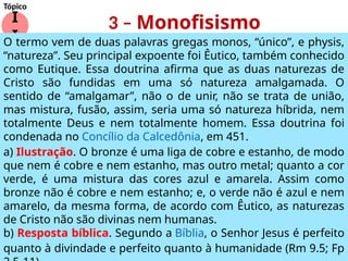 3 – Monofisismo
I
I
Tópico
O termo vem de duas palavras gregas monos, “único”, e physis,
“natureza”. Seu principal expoente foi Êutico, também conhecido
como Eutique. Essa doutrina afirma que as duas naturezas de
Cristo são fundidas em uma só natureza amalgamada. O
sentido de “amalgamar”, não o de unir, não se trata de união,
mas mistura, fusão, assim, seria uma só natureza híbrida, nem
totalmente Deus e nem totalmente homem. Essa doutrina foi
condenada no Concílio da Calcedônia, em 451.
a) Ilustração. O bronze é uma liga de cobre e estanho, de modo
que nem é cobre e nem estanho, mas outro metal; quanto a cor
verde, é uma mistura das cores azul e amarela. Assim como
bronze não é cobre e nem estanho; e, o verde não é azul e nem
amarelo, da mesma forma, de acordo com Êutico, as naturezas
de Cristo não são divinas nem humanas.
b) Resposta bíblica. Segundo a Bíblia, o Senhor Jesus é perfeito
quanto à divindade e perfeito quanto à humanidade (Rm 9.5; Fp
 
