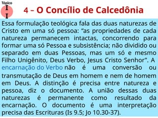 4 – O Concílio de Calcedônia
I
I
Tópico
Essa formulação teológica fala das duas naturezas de
Cristo em uma só pessoa: “as propriedades de cada
natureza permanecem intactas, concorrendo para
formar uma só Pessoa e subsistência; não dividido ou
separado em duas Pessoas, mas um só e mesmo
Filho Unigênito, Deus Verbo, Jesus Cristo Senhor”. A
encarnação do Verbo não é uma conversão ou
transmutação de Deus em homem e nem de homem
em Deus. A distinção é precisa entre natureza e
pessoa, diz o documento. A união dessas duas
naturezas é permanente como resultado da
encarnação. O documento é uma interpretação
precisa das Escrituras (Is 9.5; Jo 10.30-37).
 