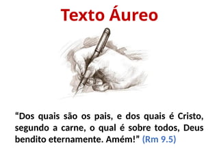 Texto Áureo
“Dos quais são os pais, e dos quais é Cristo,
segundo a carne, o qual é sobre todos, Deus
bendito eternamente. Amém!” (Rm 9.5)
 