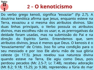 2 – O kenoticismo
II
I
Tópico
Do verbo grego kenoō, significa “esvaziar” (Fp 2.7). A
doutrina kenótica afirma que Jesus, enquanto esteve na
Terra, esvaziou a si mesma dos atributos divinos. São
duas linhas principais, o Verbo possuía os atributos
divinos, mas escolheu não os usar; e, as prerrogativas da
deidade foram usadas, mas na submissão do Pai e na
direção do Espírito Santo. Entendemos que, sem
atributos divinos, Jesus é menos que Deus. O kenosis é o
“esvaziamento” de Cristo. Isso foi uma condição para o
seu messiado e por isso Ele abriu mão de sua glória
celeste (Jo 17.5). Jesus revelou sua natureza divina
quando esteve na Terra, Ele agiu como Deus, pois
perdoou pecados (Mc 2.5-7; Lc 7.48), recebeu adoração
(Mt 8.2; 9.18; 15.25; Jo 9.38), repreendeu a fúria do mar
 