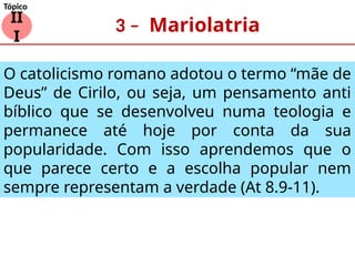 3 – Mariolatria
II
I
Tópico
O catolicismo romano adotou o termo “mãe de
Deus” de Cirilo, ou seja, um pensamento anti
bíblico que se desenvolveu numa teologia e
permanece até hoje por conta da sua
popularidade. Com isso aprendemos que o
que parece certo e a escolha popular nem
sempre representam a verdade (At 8.9-11).
 