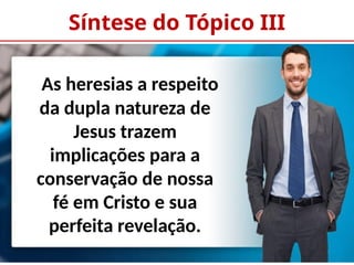 Síntese do Tópico III
As heresias a respeito
da dupla natureza de
Jesus trazem
implicações para a
conservação de nossa
fé em Cristo e sua
perfeita revelação.
 