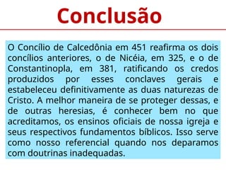 Conclusão
O Concílio de Calcedônia em 451 reafirma os dois
concílios anteriores, o de Nicéia, em 325, e o de
Constantinopla, em 381, ratificando os credos
produzidos por esses conclaves gerais e
estabeleceu definitivamente as duas naturezas de
Cristo. A melhor maneira de se proteger dessas, e
de outras heresias, é conhecer bem no que
acreditamos, os ensinos oficiais de nossa igreja e
seus respectivos fundamentos bíblicos. Isso serve
como nosso referencial quando nos deparamos
com doutrinas inadequadas.
 