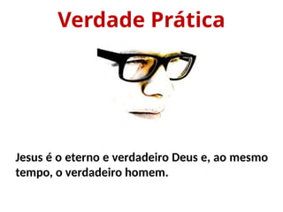 Verdade Prática
Jesus é o eterno e verdadeiro Deus e, ao mesmo
tempo, o verdadeiro homem.
 