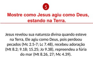 Mostre como Jesus agiu como Deus,
estando na Terra.
Jesus revelou sua natureza divina quando esteve
na Terra, Ele agiu como Deus, pois perdoou
pecados (Mc 2.5-7; Lc 7.48), recebeu adoração
(Mt 8.2; 9.18; 15.25; Jo 9.38), repreendeu a fúria
do mar (Mt 8.26, 27; Mc 4.39).
5
 