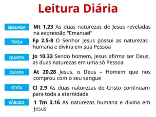 Leitura Diária
SEGUNDA
TERÇA
QUARTA
QUINTA
SEXTA
SÁBADO
Mt 1.23 As duas naturezas de Jesus reveladas
na expressão “Emanuel”
Fp 2.5-8 O Senhor Jesus possui as naturezas
humana e divina em sua Pessoa
Jo 10.33 Sendo homem, Jesus afirma ser Deus,
as duas naturezas em uma só Pessoa
At 20.28 Jesus, o Deus – Homem que nos
comprou com o seu sangue
Cl 2.9 As duas naturezas de Cristo continuam
para toda a eternidade
1 Tm 3.16 As naturezas humana e divina em
Jesus
 