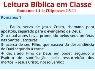 Leitura Bíblica em Classe
Romanos 1.1-4; Filipenses 2.5-11
Romanos 1
1 – Paulo, servo de Jesus Cristo, chamado para
apóstolo, separado para o evangelho de Deus,
2- o qual antes havia prometido pelos seus profetas
nas Santas Escrituras,
3- acerca de seu Filho, que nasceu da descendência
de Davi segundo a carne,
4- declarado Filho de Deus em poder, segundo o
Espírito de santificação, pela ressurreição dos
mortos, – Jesus Cristo, nosso Senhor,
 