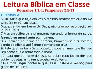 Leitura Bíblica em Classe
Romanos 1.1-4; Filipenses 2.5-11
Filipenses 2
5- De sorte que haja em vós o mesmo sentimento que houve
também em Cristo Jesus,
6-que, sendo em forma de Deus, não teve por usurpação ser
igual a Deus.
7-Mas aniquilou-se a si mesmo, tomando a forma de servo,
fazendo-se semelhante aos homens;
8- e, achado na forma de homem, humilhou-se a si mesmo,
sendo obediente até à morte e morte de cruz.
9- Pelo que também Deus o exaltou soberanamente e lhe deu
um nome que é sobre todo o nome,
10- para que ao nome de Jesus se dobre todo joelho dos que
estão nos céus, e na terra, e debaixo da terra,
11- e toda língua confesse que Jesus Cristo é o Senhor, para
glória de Deus Pai.
 