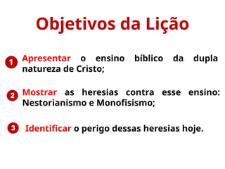 ❶
❷
❸ Identificar o perigo dessas heresias hoje.
Objetivos da Lição
Mostrar as heresias contra esse ensino:
Nestorianismo e Monofisismo;
Apresentar o ensino bíblico da dupla
natureza de Cristo;
 
