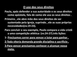 O uso dos seus direitos Paulo, após defender a sua autoridade e os seus direitos como apóstolo, fala de como ele usa os seus direitos .Primeiro , ele abre mão dos seus direitos de ser sustentado pela igreja, suprindo , ele as suas próprias necessidades(vv.19-23).Para concluir o seu exemplo, Paulo compara a vida cristã a uma competição atlética: (vv.24-27).três lições:1- Precisamos correr para vencer e lutar para ganhar .2-Toda vitoria demanda grande disciplina e sacrificio .3-Para vencer precisamos conhecer e alcançar nossa meta. 