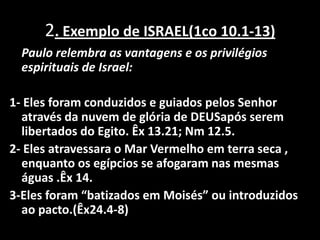 2. Exemplo de ISRAEL(1co 10.1-13)Paulo relembra as vantagens e os privilégios     espirituais de Israel:1- Eles foram conduzidos e guiados pelos Senhor através da nuvem de glória de DEUSapós serem libertados do Egito. Êx 13.21; Nm 12.5.2- Eles atravessara o Mar Vermelho em terra seca , enquanto os egípcios se afogaram nas mesmas águas .Êx 14.3-Eles foram “batizados em Moisés” ou introduzidos ao pacto.(Êx24.4-8)