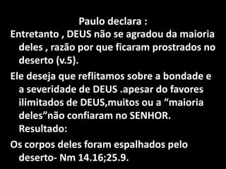 Paulo declara :Entretanto , DEUS não se agradou da maioria deles , razão por que ficaram prostrados no deserto (v.5). Ele deseja que reflitamos sobre a bondade e a severidade de DEUS .apesar do favores ilimitados de DEUS,muitos ou a “maioria deles”não confiaram no SENHOR. Resultado:Os corpos deles foram espalhados pelo deserto- Nm 14.16;25.9. 
