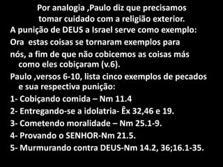 Por analogia ,Paulo diz que precisamostomar cuidado com a religião exterior.A punição de DEUS a Israel serve como exemplo:Ora  estas coisas se tornaram exemplos paranós, a fim de que não cobicemos as coisas más como eles cobiçaram (v.6).Paulo ,versos 6-10, lista cinco exemplos de pecados e sua respectiva punição:1- Cobiçando comida – Nm11.42- Entregando-se a idolatria- Êx 32,46 e 19.3- Cometendo moralidade – Nm 25.1-9.4- Provando o SENHOR-Nm 21.5.5- Murmurando contra DEUS-Nm 14.2, 36;16.1-35.
