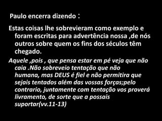 Paulo encerra dizendo :Estas coisas lhe sobrevieram como exemplo e foram escritas para advertência nossa ,de nós outros sobre quem os fins dos séculos têm chegado.Aquele ,pois , que pensa estar em pé veja que não caia .Não sobreveio tentação que não humana, mas DEUS é fiel e não permitira que sejais tentados além das vossas forças;pelo contrario, juntamente com tentação vos proverá livramento, de sorte que a possais suportar(vv.11-13) 