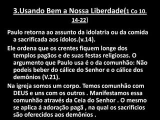 3.Usando Bem a Nossa Liberdade(1 Co 10. 14-22) Paulo retorna ao assunto da idolatria ou da comida a sacrificada aos ídolos.(v.14).Ele ordena que os crentes fiquem longe dos templos pagãos e de suas festas religiosas. O argumento que Paulo usa é o da comunhão: Não podeis beber do cálice do Senhor e o cálice dos demônios (V.21).Na igreja somos um corpo. Temos comunhão com DEUS e uns com os outros . Manifestamos essa comunhão através da Ceia do Senhor . O mesmo se aplica á adoração pagã , na qual os sacrificios são oferecidos aos demônios .