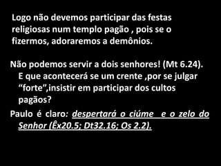 Logo não devemos participar das festas religiosas num templo pagão , pois se o fizermos, adoraremos a demônios.Não podemos servir a dois senhores! (Mt 6.24). E que acontecerá se um crente ,por se julgar “forte”,insistir em participar dos cultos pagãos?Paulo é claro: despertará o ciúme  e o zelo do Senhor (Êx20.5; Dt32.16; Os 2.2).