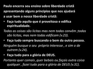 Paulo encerra seu ensino sobre liberdade cristãapresentando alguns principios que nos ajudaráa usar bem a nossa liberdade cristã:Faça tudo aquilo que é proveitoso e edifica espiritualidade. Todas as coisas são licitas mas nem todas convêm ;todas são licitas, mas nem todas edificam (v.23).Faça tudo sempre buscando o bem da outra pessoa.Ninguém busque o seu  próprio interesse , e sim o de outrem (v.24).Faça tudo para a glória de DEUS.Portanto quer comais ,quer bebais ou façais outra coisa qualquer , fazei tudo para a glória de DEUS (v.31).