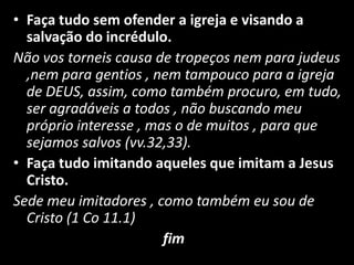 Faça tudo sem ofender a igreja e visando a salvação do incrédulo.Não vos torneis causa de tropeços nem para judeus ,nem para gentios , nem tampouco para a igreja de DEUS, assim, como também procuro, em tudo, ser agradáveis a todos , não buscando meu próprio interesse , mas o de muitos , para que sejamos salvos (vv.32,33).Faça tudo imitando aqueles que imitam a Jesus Cristo.Sede meu imitadores , como também eu sou de Cristo (1 Co 11.1)                                                          fim