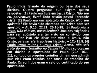     Paulo inicia falando da origem ou base dos seus direitos. Quatro perguntas que exigem quatro respostas: (1) Paulo era livre em Jesus Cristo.Não sou eu, porventura, livre? Todo cristão possui liberdade cristã. (2) Paulo era um apóstolo de Cristo.Não sou apóstolo? Ele havia sido chamado por Cristo para ser apóstolo – At 9.15; 22.21; 26.16-18. (3) Paulo viu a Jesus.Não vi Jesus, nosso Senhor? Uma das exigências para ser apóstolo era ter visto ou convivido com Jesus. Por isso ele disse ter visto a Jesus, não Cristo, para se referir ao Jesus histórico – 1Co 15.8. (4) Paulo levou muitos a Jesus Cristo:Acaso, não sois fruto do meu trabalho no Senhor? Muitos colocavam em dúvida o apostolado de Paulo (2Co 10.1-11), contudo os próprios coríntios tinham que admitir que eles eram cristãos por causa do trabalho de Paulo. Os coríntios eram o selo ou certificado do seu apostolado.