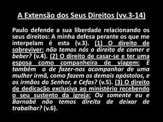 A Extensão dos Seus Direitos (vv.3-14)    Paulo defende a sua liberdade relacionando os seus direitos: A minha defesa perante os que me interpelam é esta (v.3). (1) O direito de sobreviver:não temos nós o direito de comer e beber? (v.4). (2) O direito de casar-se e ter uma esposa como companheira de viagem:E também  o de fazer-nos acompanhar de uma mulher irmã, como fazem os demais apóstolos, e os irmãos do Senhor, e Cefas? (v.5). (3) O direito de dedicação exclusiva ao ministério recebendo o seu sustento da igreja:Ou somente eu e Barnabé não temos direito de deixar de trabalhar? (v.6).