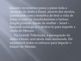 Quando recordamos passo a passo toda a
oposição do diabo a Israel, através dos séculos,
culminando com a tentativa de tirar a vida de
Jesus, é como se visualizássemos o furioso
dragão postado diante da mulher – Israel –
tentando subjugá-la e destruí-la para impedir a
vinda do Messias.
Na Grande Tribulação, a perseguição do
diabo a Israel, será ainda mais acentuada. Ele
empenhará todos os esforços para impedir o
triunfo do Messias.
 