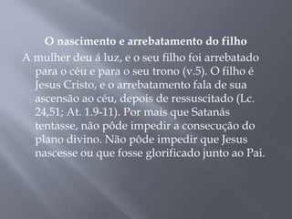 O nascimento e arrebatamento do filho
A mulher deu á luz, e o seu filho foi arrebatado
para o céu e para o seu trono (v.5). O filho é
Jesus Cristo, e o arrebatamento fala de sua
ascensão ao céu, depois de ressuscitado (Lc.
24,51; At. 1.9-11). Por mais que Satanás
tentasse, não pôde impedir a consecução do
plano divino. Não pôde impedir que Jesus
nascesse ou que fosse glorificado junto ao Pai.
 