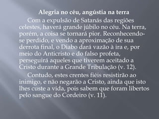 Alegria no céu, angústia na terra
Com a expulsão de Satanás das regiões
celestes, haverá grande júbilo no céu. Na terra,
porém, a coisa se tornará pior. Reconhecendo-
se perdido, e vendo a aproximação de sua
derrota final, o Diabo dará vazão à ira e, por
meio do Anticristo e do falso profeta,
perseguirá aqueles que tiverem aceitado a
Cristo durante a Grande Tribulação (v. 12).
Contudo, estes crentes fiéis resistirão ao
inimigo, e não negarão a Cristo, ainda que isto
lhes custe a vida, pois sabem que foram libertos
pelo sangue do Cordeiro (v. 11).
 