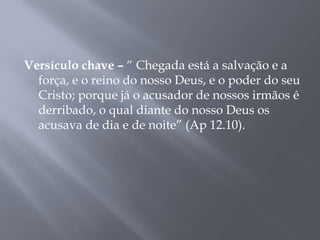 Versículo chave – “ Chegada está a salvação e a
força, e o reino do nosso Deus, e o poder do seu
Cristo; porque já o acusador de nossos irmãos é
derribado, o qual diante do nosso Deus os
acusava de dia e de noite” (Ap 12.10).
 