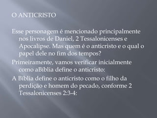 O ANTICRISTO
Esse personagem é mencionado principalmente
nos livros de Daniel, 2 Tessalonicenses e
Apocalipse. Mas quem é o anticristo e o qual o
papel dele no fim dos tempos?
Primeiramente, vamos verificar inicialmente
como aBíblia define o anticristo:
A Bíblia define o anticristo como o filho da
perdição e homem do pecado, conforme 2
Tessalonicenses 2:3-4:
 