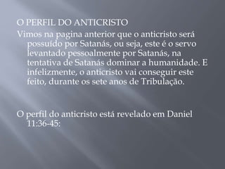 O PERFIL DO ANTICRISTO
Vimos na pagina anterior que o anticristo será
possuído por Satanás, ou seja, este é o servo
levantado pessoalmente por Satanás, na
tentativa de Satanás dominar a humanidade. E
infelizmente, o anticristo vai conseguir este
feito, durante os sete anos de Tribulação.
O perfil do anticristo está revelado em Daniel
11:36-45:
 