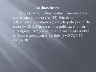 As duas bestas
Depois João viu duas bestas, uma saída do
mar, e oura da terra (Ap 13). São dois
indivíduos que estarão operando pelo poder do
diabo (vv.2,4). Um na esfera política, e o outro,
na religiosa. Ambos se levantarão contra a obra
de Deus e perseguirão os fiéis (vv.5-7,15-17;
2Ts2,3-10).
 