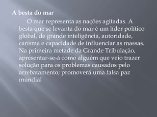 A besta do mar
O mar representa as nações agitadas. A
besta que se levanta do mar é um líder político
global, de grande inteligência, autoridade,
carisma e capacidade de influenciar as massas.
Na primeira metade da Grande Tribulação,
apresentar-se-á como alguém que veio trazer
solução para os problemas causados pelo
arrebatamento; promoverá uma falsa paz
mundial
 