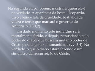 Na segunda etapa, porém, mostrará quem ele é
na verdade. A aparência da besta – leopardo,
urso e leão – fala da crueldade, bestialidade,
vileza e terror que marcará o governo do
Anticristo (13.1,2).
Em dado momento este indivíduo será
mortalmente ferido, e depois, ressuscitado pelo
poder do diabo, que buscará imitar o poder de
Cristo para enganar a humanidade (vv. 3,4). Na
verdade, o que o diabo estará fazendo é um
simulacro da ressurreição de Cristo.
 