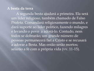 A besta da terra
A segunda besta ajudará a primeira. Ela será
um líder religioso, também chamado de Falso
Profeta. Comandará religiosamente o mundo, e
dará suporte ao líder político, fazendo milagres
e levando o povo a adorá-lo. Contudo, nem
todos se dobrarão; um grande número de
pessoas permanecerá fiel a Cristo e se recusará
a adorar a Besta. Mas então serão mortos;
selarão a fé com a própria vida (vv. 11-15).
 