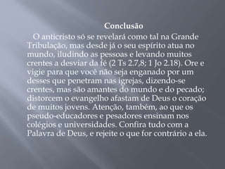 Conclusão
O anticristo só se revelará como tal na Grande
Tribulação, mas desde já o seu espírito atua no
mundo, iludindo as pessoas e levando muitos
crentes a desviar da fé (2 Ts 2.7,8; 1 Jo 2.18). Ore e
vigie para que você não seja enganado por um
desses que penetram nas igrejas, dizendo-se
crentes, mas são amantes do mundo e do pecado;
distorcem o evangelho afastam de Deus o coração
de muitos jovens. Atenção, também, ao que os
pseudo-educadores e pesadores ensinam nos
colégios e universidades. Confira tudo com a
Palavra de Deus, e rejeite o que for contrário a ela.
 
